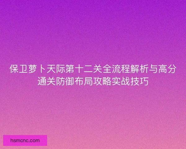 保卫萝卜天际第十二关全流程解析与高分通关防御布局攻略实战技巧