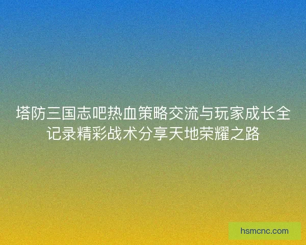 塔防三国志吧热血策略交流与玩家成长全记录精彩战术分享天地荣耀之路
