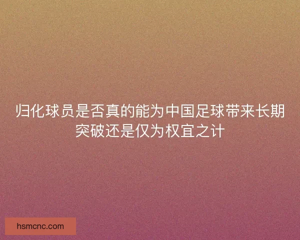 归化球员是否真的能为中国足球带来长期突破还是仅为权宜之计