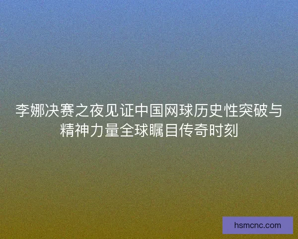 李娜决赛之夜见证中国网球历史性突破与精神力量全球瞩目传奇时刻