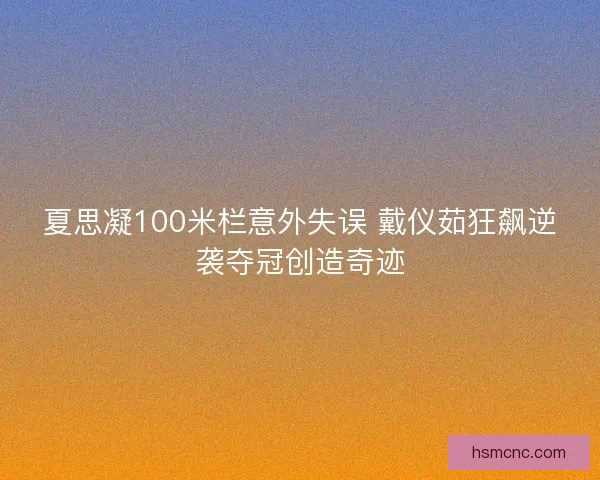 夏思凝100米栏意外失误 戴仪茹狂飙逆袭夺冠创造奇迹