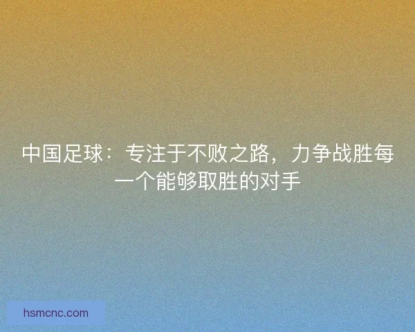 中国足球：专注于不败之路，力争战胜每一个能够取胜的对手