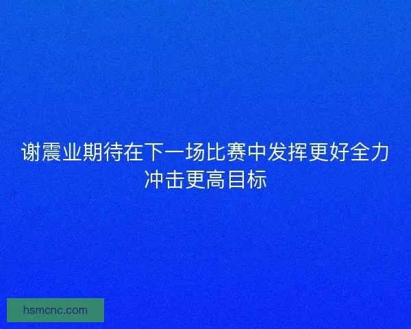 谢震业期待在下一场比赛中发挥更好全力冲击更高目标